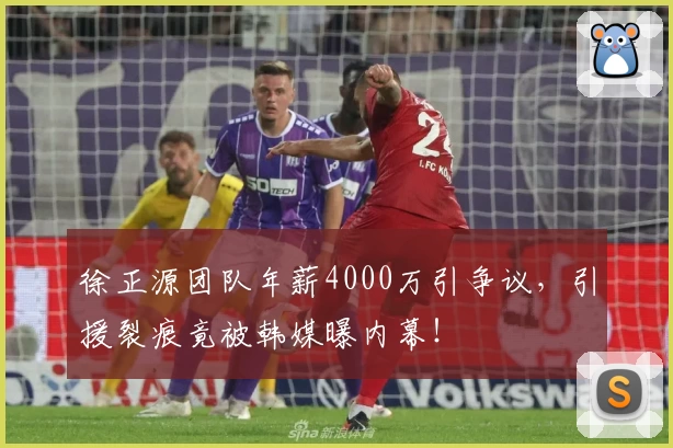 徐正源团队年薪4000万引争议，引援裂痕竟被韩媒曝内幕！
