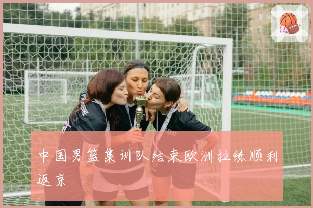中国男篮集训队结束欧洲拉练顺利返京