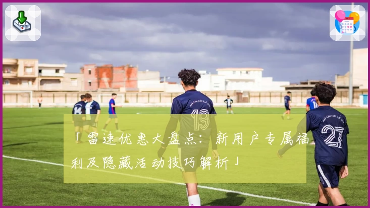 「雷速优惠大盘点:新用户专属福利及隐藏活动技巧解析」