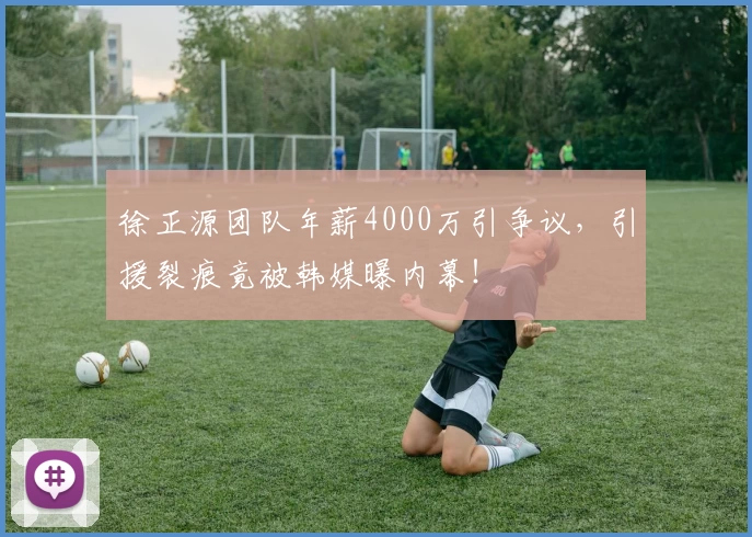 徐正源团队年薪4000万引争议，引援裂痕竟被韩媒曝内幕！