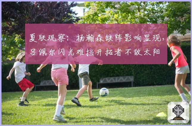 夏联观察：杨瀚森缺阵影响显现，吕佩尔闪光难挡开拓者不敌太阳