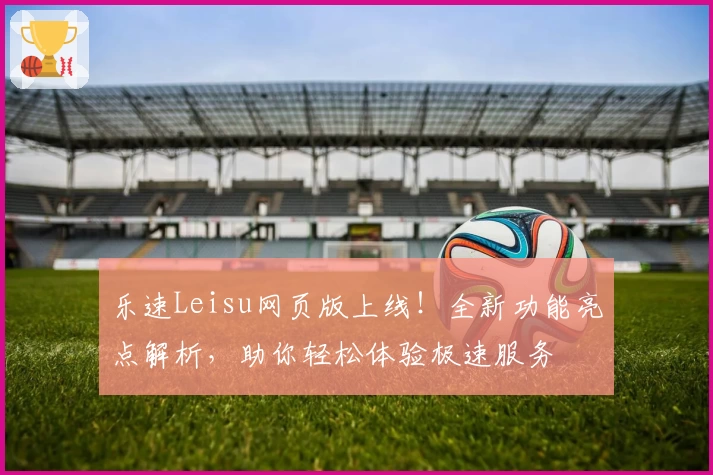 乐速Leisu网页版上线！全新功能亮点解析，助你轻松体验极速服务
