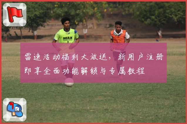 雷速活动福利大放送，新用户注册即享全面功能解锁与专属教程